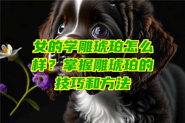 女的学雕琥珀怎么样？掌握雕琥珀的技巧和方法