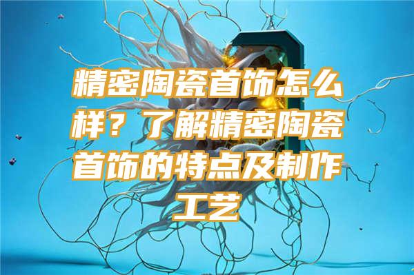 精密陶瓷首饰怎么样？了解精密陶瓷首饰的特点及制作工艺