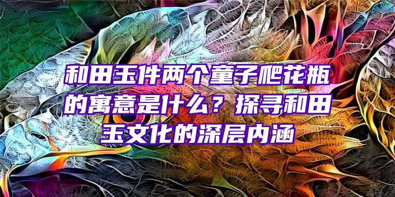 和田玉件两个童子爬花瓶的寓意是什么？探寻和田玉文化的深层内涵