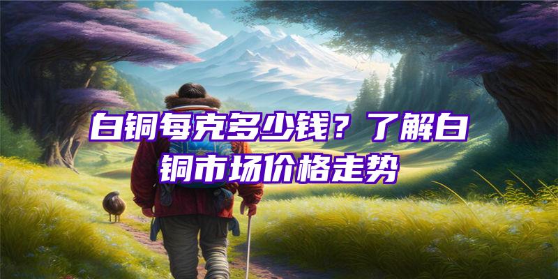 白铜每克多少钱？了解白铜市场价格走势