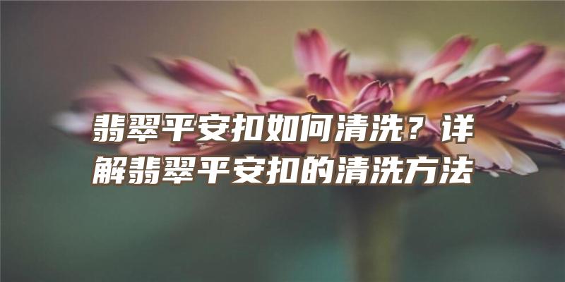 翡翠平安扣如何清洗？详解翡翠平安扣的清洗方法