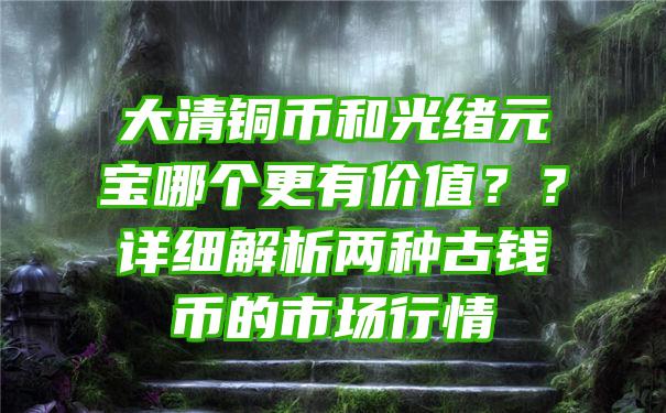 大清铜币和光绪元宝哪个更有价值？？详细解析两种古钱币的市场行情