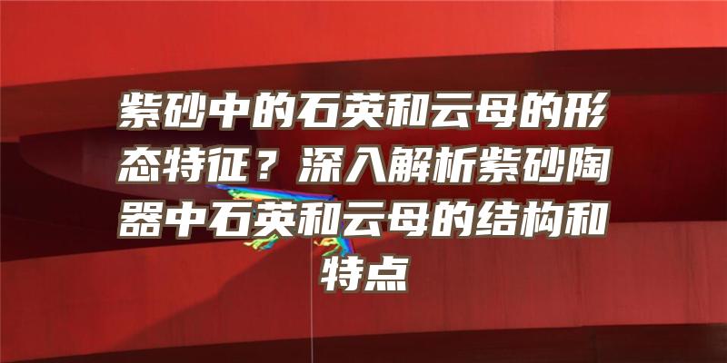 紫砂中的石英和云母的形态特征？深入解析紫砂陶器中石英和云母的结构和特点