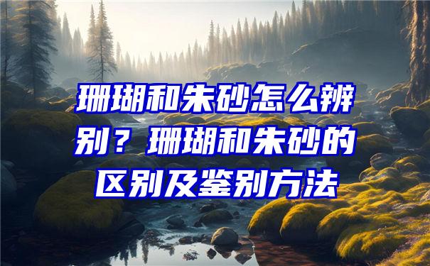 珊瑚和朱砂怎么辨别？珊瑚和朱砂的区别及鉴别方法