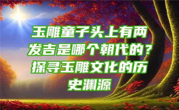 玉雕童子头上有两发吉是哪个朝代的？探寻玉雕文化的历史渊源