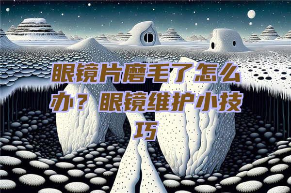 眼镜片磨毛了怎么办？眼镜维护小技巧