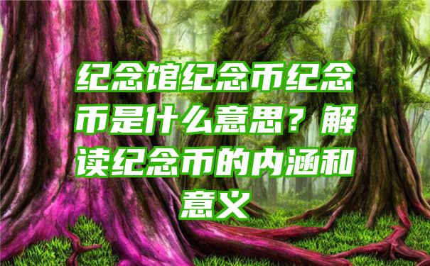 纪念馆纪念币纪念币是什么意思？解读纪念币的内涵和意义