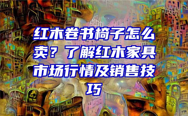 红木卷书椅子怎么卖？了解红木家具市场行情及销售技巧