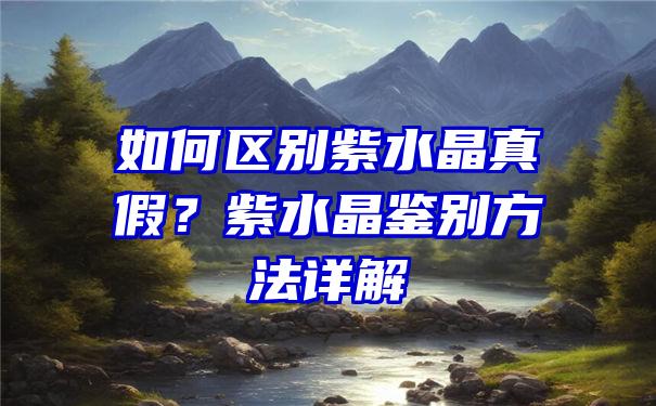 如何区别紫水晶真假？紫水晶鉴别方法详解