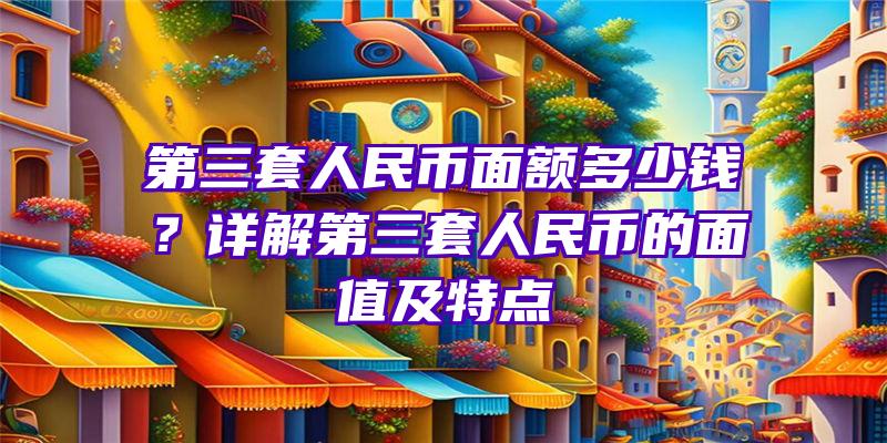 第三套人民币面额多少钱？详解第三套人民币的面值及特点