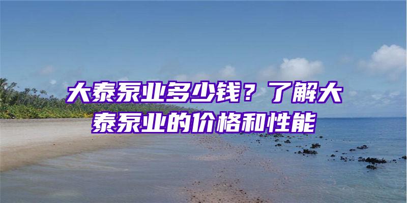 大泰泵业多少钱？了解大泰泵业的价格和性能