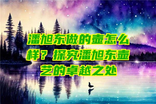 潘旭东做的壶怎么样？探究潘旭东壶艺的卓越之处