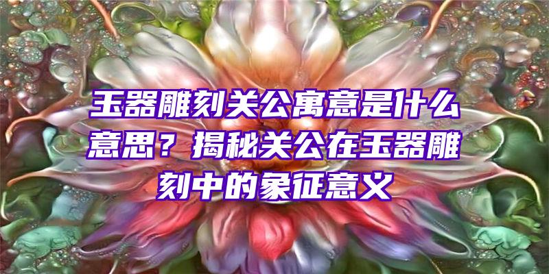 玉器雕刻关公寓意是什么意思？揭秘关公在玉器雕刻中的象征意义