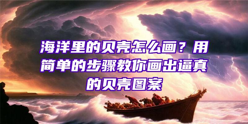 海洋里的贝壳怎么画？用简单的步骤教你画出逼真的贝壳图案