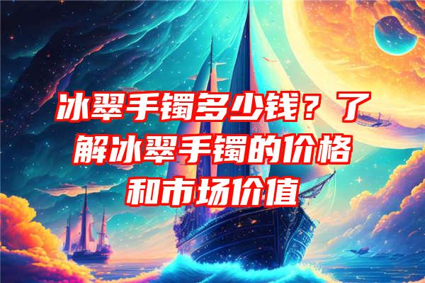 冰翠手镯多少钱？了解冰翠手镯的价格和市场价值