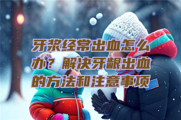 牙浆经常出血怎么办？解决牙龈出血的方法和注意事项