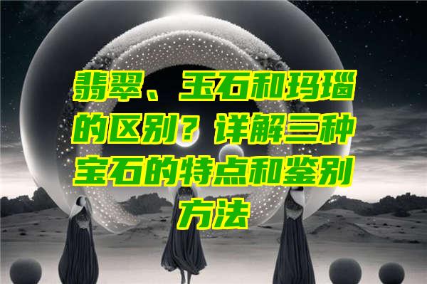 翡翠、玉石和玛瑙的区别？详解三种宝石的特点和鉴别方法