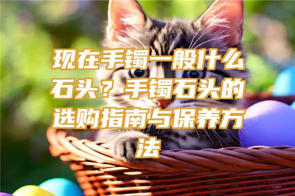 现在手镯一般什么石头？手镯石头的选购指南与保养方法