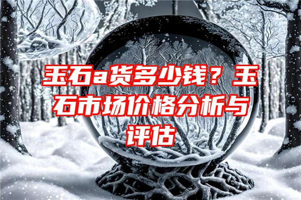 玉石a货多少钱？玉石市场价格分析与评估