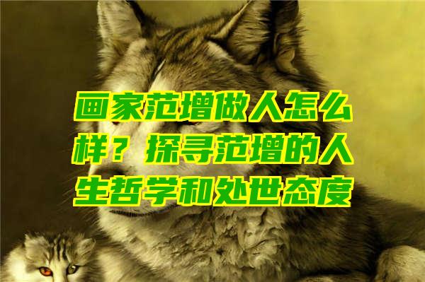 画家范增做人怎么样？探寻范增的人生哲学和处世态度