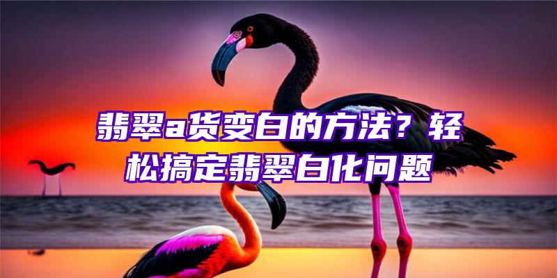 翡翠a货变白的方法？轻松搞定翡翠白化问题