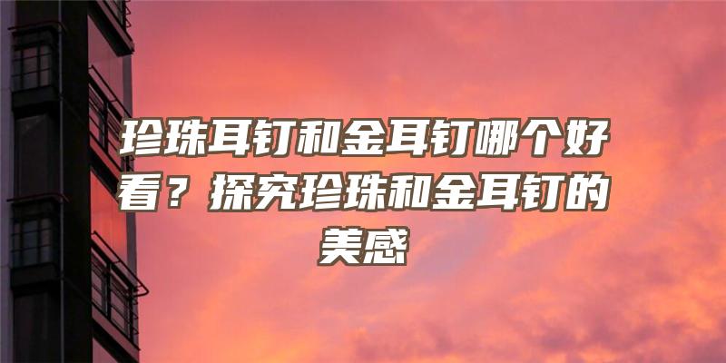 珍珠耳钉和金耳钉哪个好看？探究珍珠和金耳钉的美感