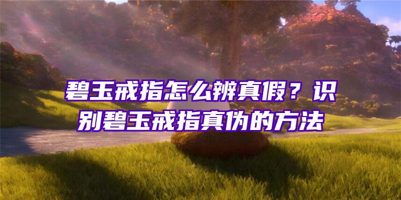 碧玉戒指怎么辨真假？识别碧玉戒指真伪的方法