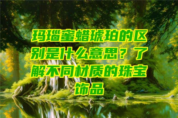 玛瑙蜜蜡琥珀的区别是什么意思？了解不同材质的珠宝饰品