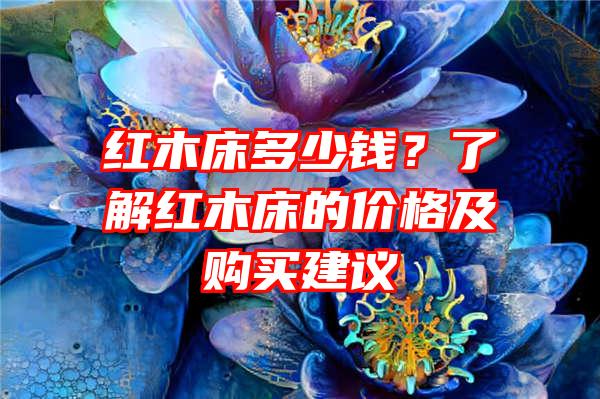 红木床多少钱？了解红木床的价格及购买建议