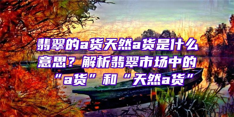 翡翠的a货天然a货是什么意思？解析翡翠市场中的“a货”和“天然a货”