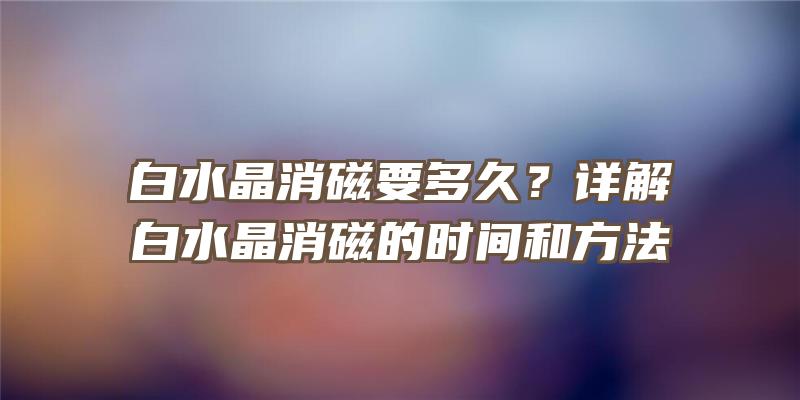 白水晶消磁要多久？详解白水晶消磁的时间和方法