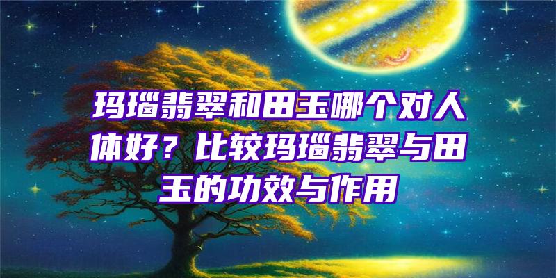 玛瑙翡翠和田玉哪个对人体好？比较玛瑙翡翠与田玉的功效与作用