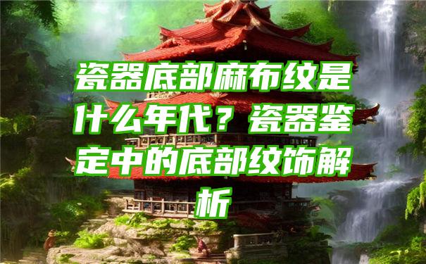 瓷器底部麻布纹是什么年代？瓷器鉴定中的底部纹饰解析