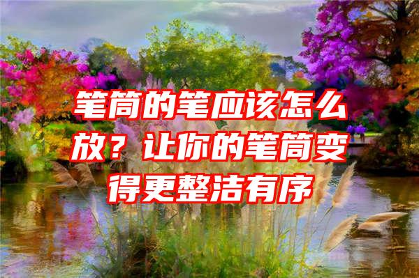 笔筒的笔应该怎么放？让你的笔筒变得更整洁有序