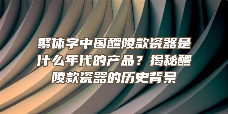 繁体字中国醴陵款瓷器是什么年代的产品？揭秘醴陵款瓷器的历史背景