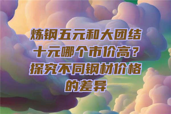 炼钢五元和大团结十元哪个市价高？探究不同钢材价格的差异