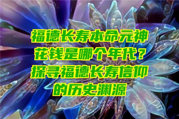 福德长寿本命元神花钱是哪个年代？探寻福德长寿信仰的历史渊源