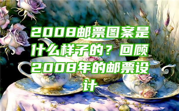 2008邮票图案是什么样子的？回顾2008年的邮票设计