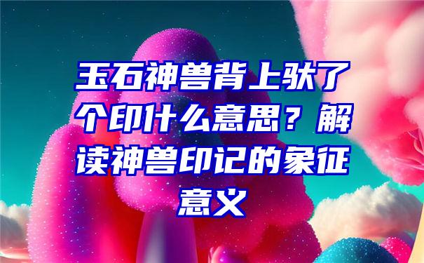 玉石神兽背上驮了个印什么意思？解读神兽印记的象征意义