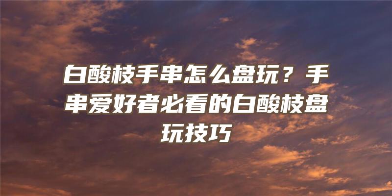 白酸枝手串怎么盘玩？手串爱好者必看的白酸枝盘玩技巧