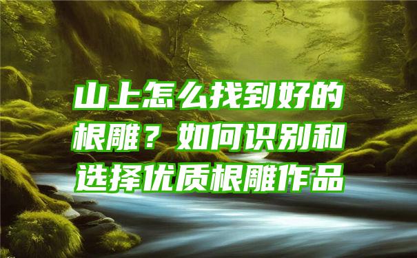 山上怎么找到好的根雕？如何识别和选择优质根雕作品