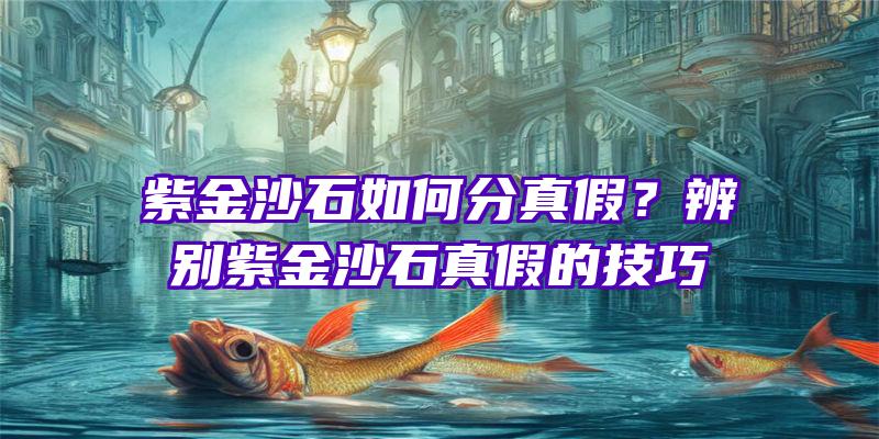 紫金沙石如何分真假？辨别紫金沙石真假的技巧