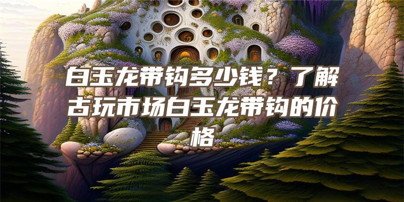 白玉龙带钩多少钱？了解古玩市场白玉龙带钩的价格