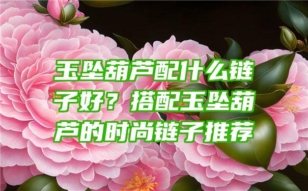 玉坠葫芦配什么链子好？搭配玉坠葫芦的时尚链子推荐