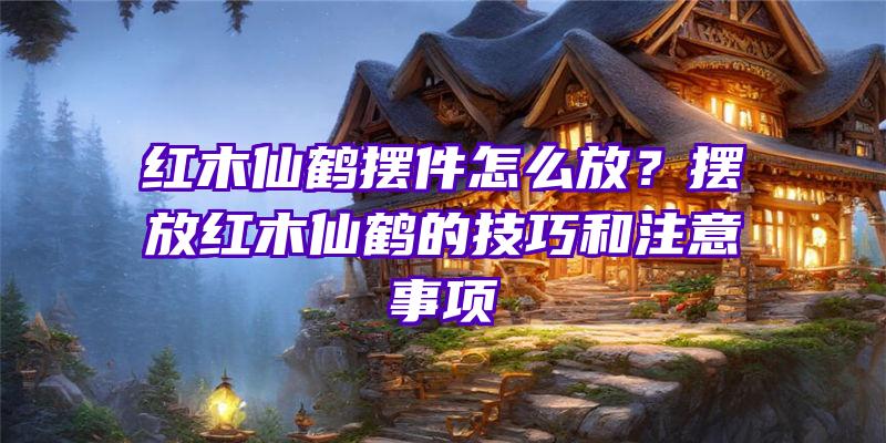 红木仙鹤摆件怎么放？摆放红木仙鹤的技巧和注意事项