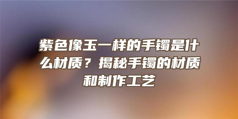 紫色像玉一样的手镯是什么材质？揭秘手镯的材质和制作工艺