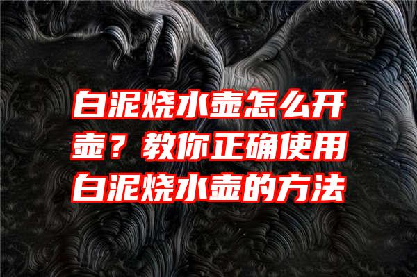 白泥烧水壶怎么开壶？教你正确使用白泥烧水壶的方法