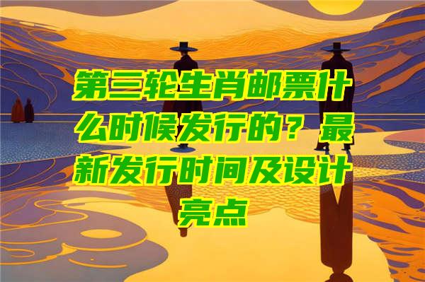 第三轮生肖邮票什么时候发行的？最新发行时间及设计亮点