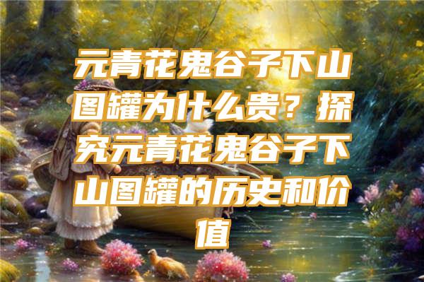 元青花鬼谷子下山图罐为什么贵？探究元青花鬼谷子下山图罐的历史和价值