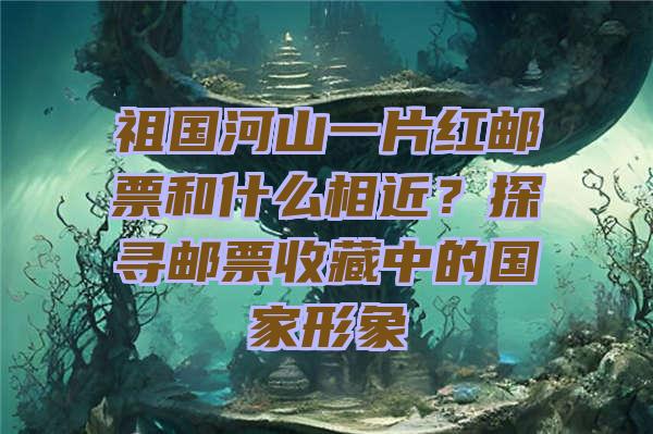 祖国河山一片红邮票和什么相近？探寻邮票收藏中的国家形象